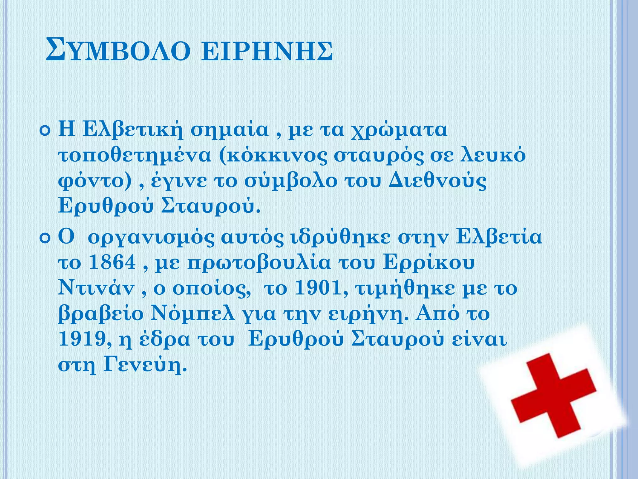 ΣΥΜΒΟΛΟ ΕΙΡΗΝΗΣ
Η Ελβετική σημαία , με τα χρώματα
τοποθετημένα (κόκκινος σταυρός σε λευκό
φόντο) , έγινε το σύμβολο του Διεθνούς
Ερυθρού Σταυρού.
 Ο οργανισμός αυτός ιδρύθηκε στην Ελβετία
το 1864 , με πρωτοβουλία του Ερρίκου
Ντινάν , ο οποίος, το 1901, τιμήθηκε με το
βραβείο Νόμπελ για την ειρήνη. Από το
1919, η έδρα του Ερυθρού Σταυρού είναι
στη Γενεύη.


 