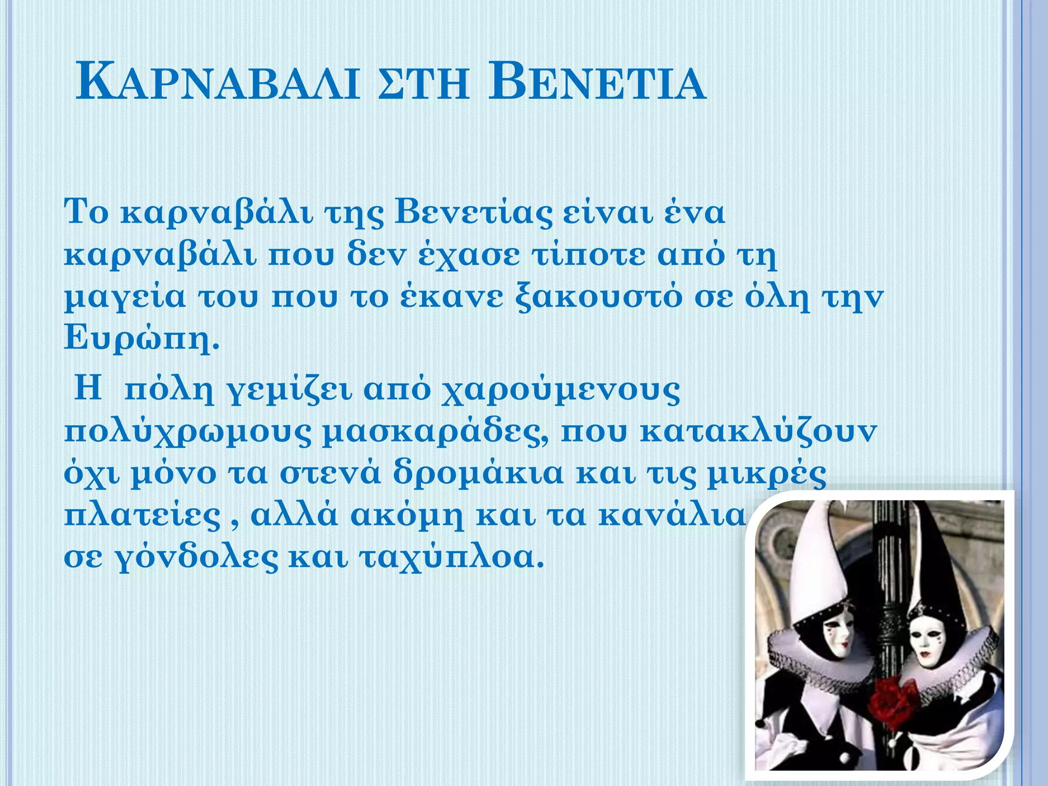 ΚΑΡΝΑΒΑΛΙ ΣΤΗ ΒΕΝΕΤΙΑ
Το καρναβάλι της Βενετίας είναι ένα
καρναβάλι που δεν έχασε τίποτε από τη
μαγεία του που το έκανε ξακουστό σε όλη την
Ευρώπη.
Η πόλη γεμίζει από χαρούμενους
πολύχρωμους μασκαράδες, που κατακλύζουν
όχι μόνο τα στενά δρομάκια και τις μικρές
πλατείες , αλλά ακόμη και τα κανάλια , πάνω
σε γόνδολες και ταχύπλοα.

 