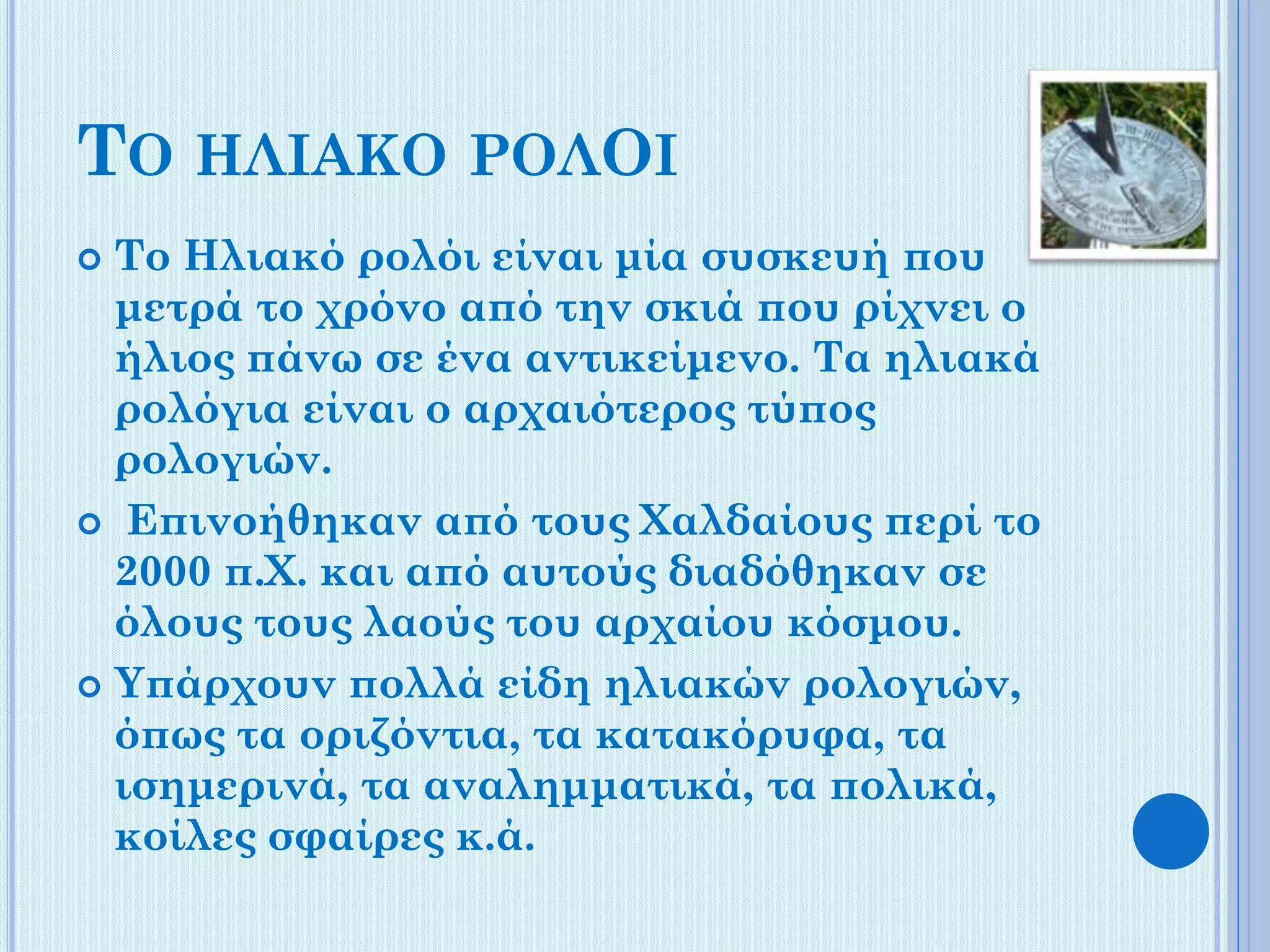 ΤΟ ΗΛΙΑΚΟ ΡΟΛΟΙ
Το Ηλιακό ρολόι είναι μία συσκευή που
μετρά το χρόνο από την σκιά που ρίχνει ο
ήλιος πάνω σε ένα αντικείμενο. Τα ηλιακά
ρολόγια είναι ο αρχαιότερος τύπος
ρολογιών.
 Επινοήθηκαν από τους Χαλδαίους περί το
2000 π.Χ. και από αυτούς διαδόθηκαν σε
όλους τους λαούς του αρχαίου κόσμου.
 Υπάρχουν πολλά είδη ηλιακών ρολογιών,
όπως τα οριζόντια, τα κατακόρυφα, τα
ισημερινά, τα αναλημματικά, τα πολικά,
κοίλες σφαίρες κ.ά.


 