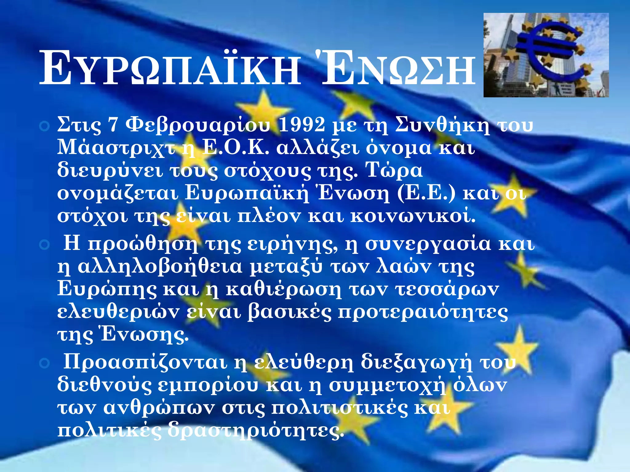 ΕΥΡΩΠΑΪΚΗ ΈΝΩΣΗ
Στις 7 Φεβρουαρίου 1992 με τη Συνθήκη του
Μάαστριχτ η Ε.Ο.Κ. αλλάζει όνομα και
διευρύνει τους στόχους της. Τώρα
ονομάζεται Ευρωπαϊκή Ένωση (Ε.Ε.) και οι
στόχοι της είναι πλέον και κοινωνικοί.
 Η προώθηση της ειρήνης, η συνεργασία και
η αλληλοβοήθεια μεταξύ των λαών της
Ευρώπης και η καθιέρωση των τεσσάρων
ελευθεριών είναι βασικές προτεραιότητες
της Ένωσης.
 Προασπίζονται η ελεύθερη διεξαγωγή του
διεθνούς εμπορίου και η συμμετοχή όλων
των ανθρώπων στις πολιτιστικές και
πολιτικές δραστηριότητες.


 