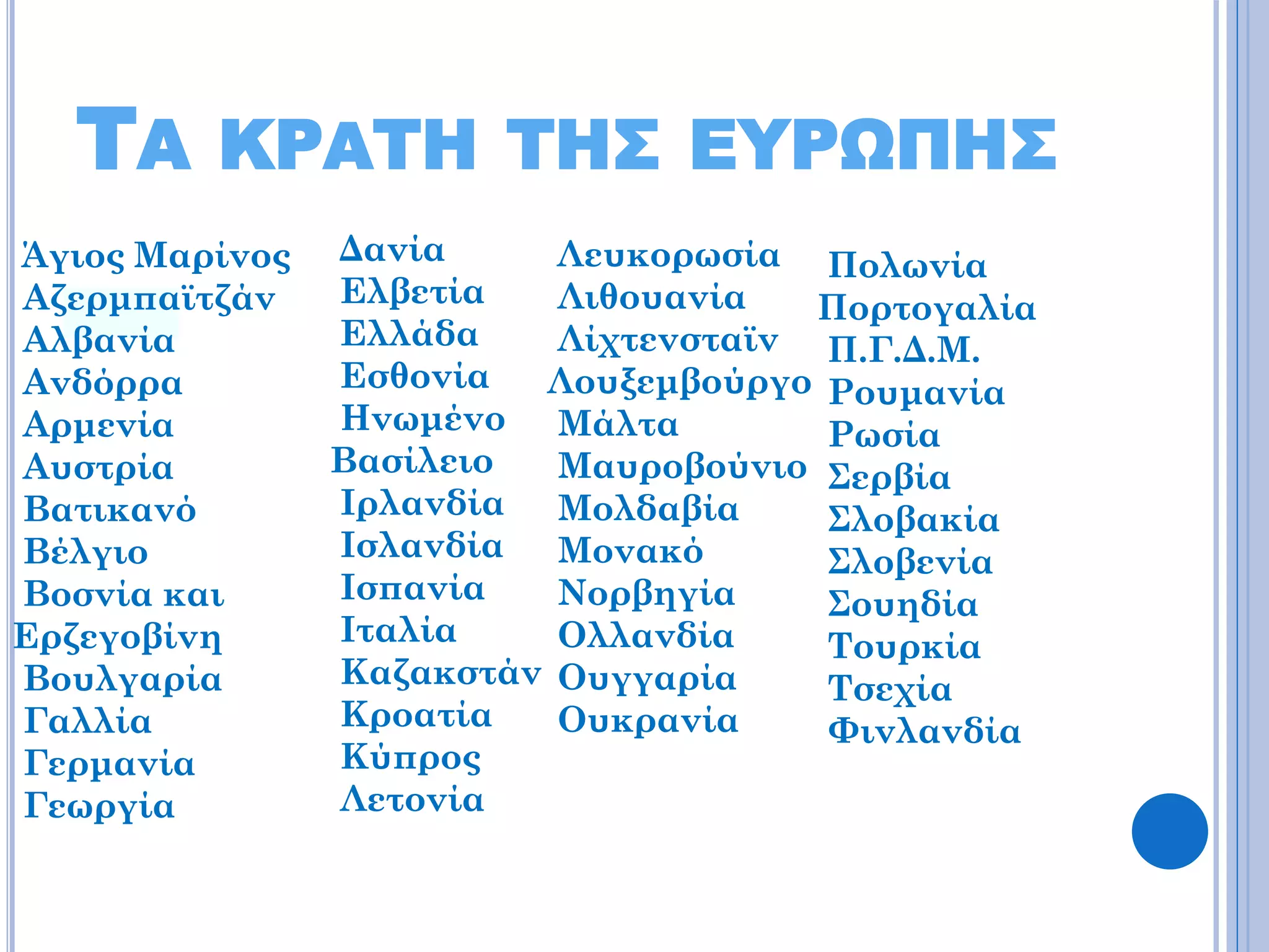 ΤΑ

ΚΡΑΤΗ ΤΗΣ ΕΥΡΩΠΗΣ

Άγιος Μαρίνος
Αζερμπαϊτζάν
Αλβανία
Ανδόρρα
Αρμενία
Αυστρία
Βατικανό
Βέλγιο
Βοσνία και
Ερζεγοβίνη
Βουλγαρία
Γαλλία
Γερμανία
Γεωργία

Δανία
Λευκορωσία Πολωνία
Ελβετία
Λιθουανία
Πορτογαλία
Ελλάδα
Λίχτενσταϊν Π.Γ.Δ.Μ.
Εσθονία
Λουξεμβούργο Ρουμανία
Ηνωμένο Μάλτα
Ρωσία
Βασίλειο
Μαυροβούνιο Σερβία
Ιρλανδία Μολδαβία
Σλοβακία
Ισλανδία
Μονακό
Σλοβενία
Ισπανία
Νορβηγία
Σουηδία
Ιταλία
Ολλανδία
Τουρκία
Καζακστάν Ουγγαρία
Τσεχία
Κροατία
Ουκρανία
Φινλανδία
Κύπρος
Λετονία

 