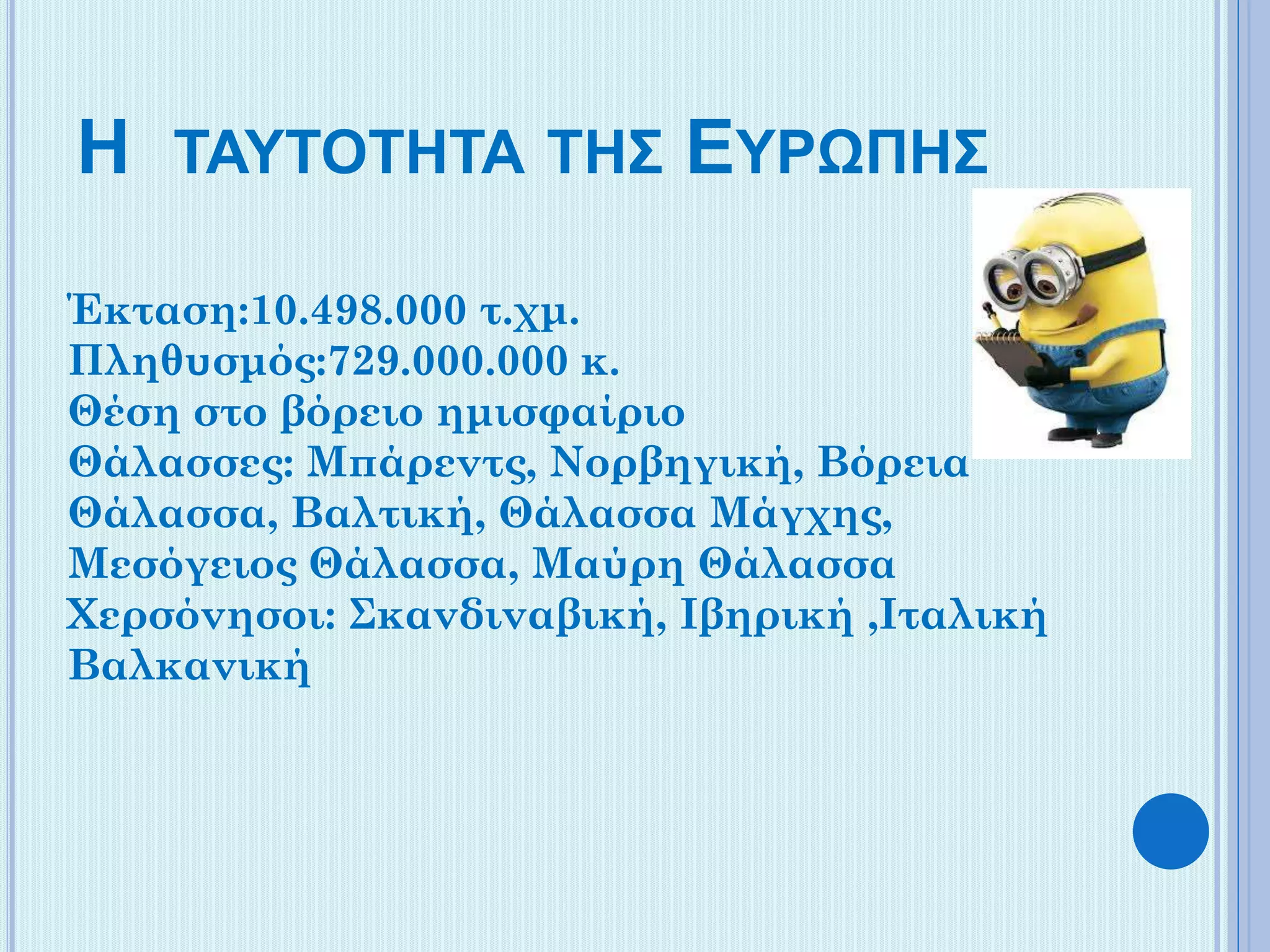 Η ΤΑΥΤΟΤΗΤΑ ΤΗΣ ΕΥΡΩΠΗΣ
Έκταση:10.498.000 τ.χμ.
Πληθυσμός:729.000.000 κ.
Θέση στο βόρειο ημισφαίριο
Θάλασσες: Μπάρεντς, Νορβηγική, Βόρεια
Θάλασσα, Βαλτική, Θάλασσα Μάγχης,
Μεσόγειος Θάλασσα, Μαύρη Θάλασσα
Χερσόνησοι: Σκανδιναβική, Ιβηρική ,Ιταλική
Βαλκανική

 