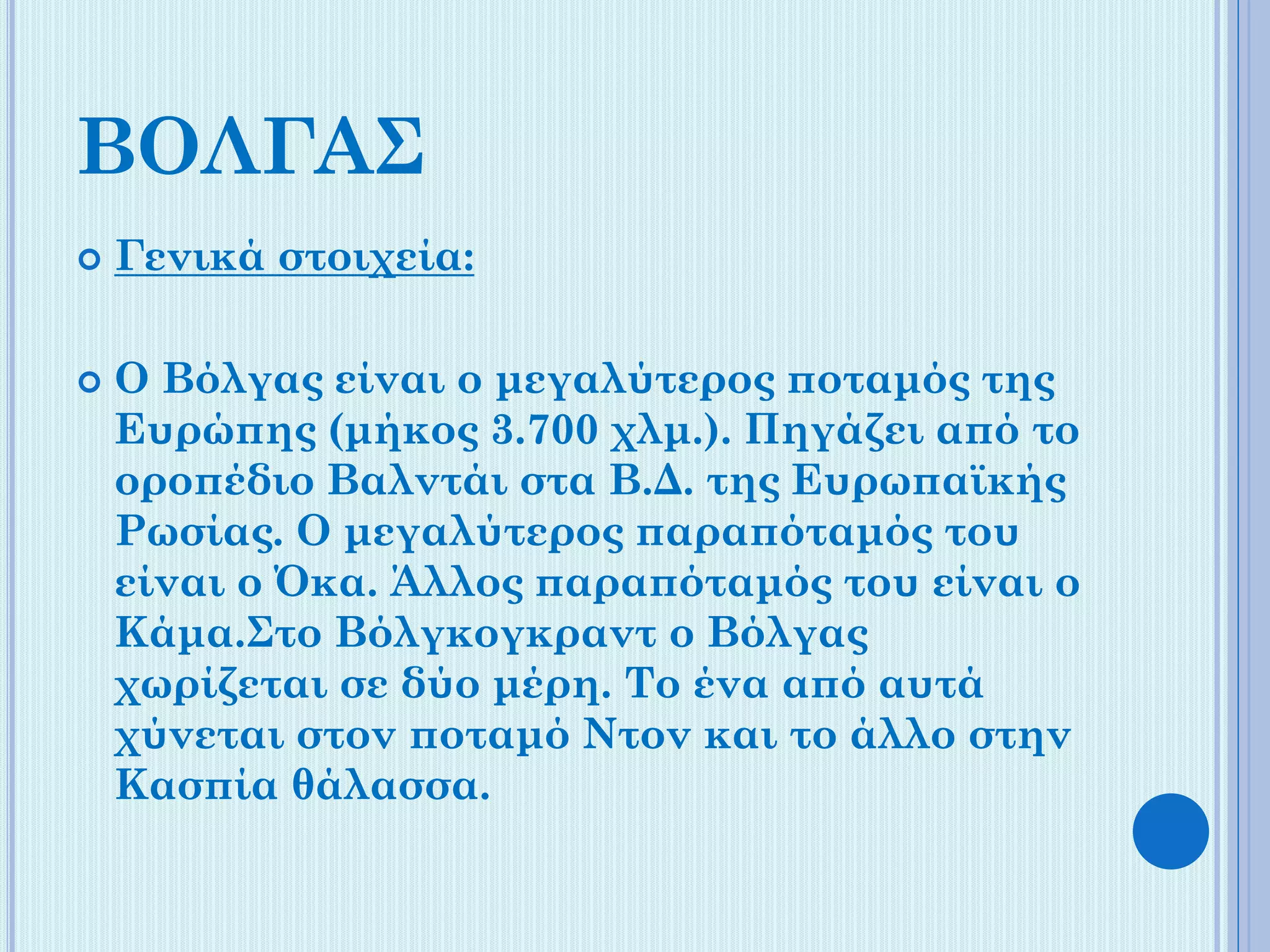 ΒΟΛΓΑΣ




Γενικά στοιχεία:
Ο Βόλγας είναι ο μεγαλύτερος ποταμός της
Ευρώπης (μήκος 3.700 χλμ.). Πηγάζει από το
οροπέδιο Βαλντάι στα Β.Δ. της Ευρωπαϊκής
Ρωσίας. Ο μεγαλύτερος παραπόταμός του
είναι ο Όκα. Άλλος παραπόταμός του είναι ο
Κάμα.Στο Βόλγκογκραντ ο Βόλγας
χωρίζεται σε δύο μέρη. Το ένα από αυτά
χύνεται στον ποταμό Ντον και το άλλο στην
Κασπία θάλασσα.

 