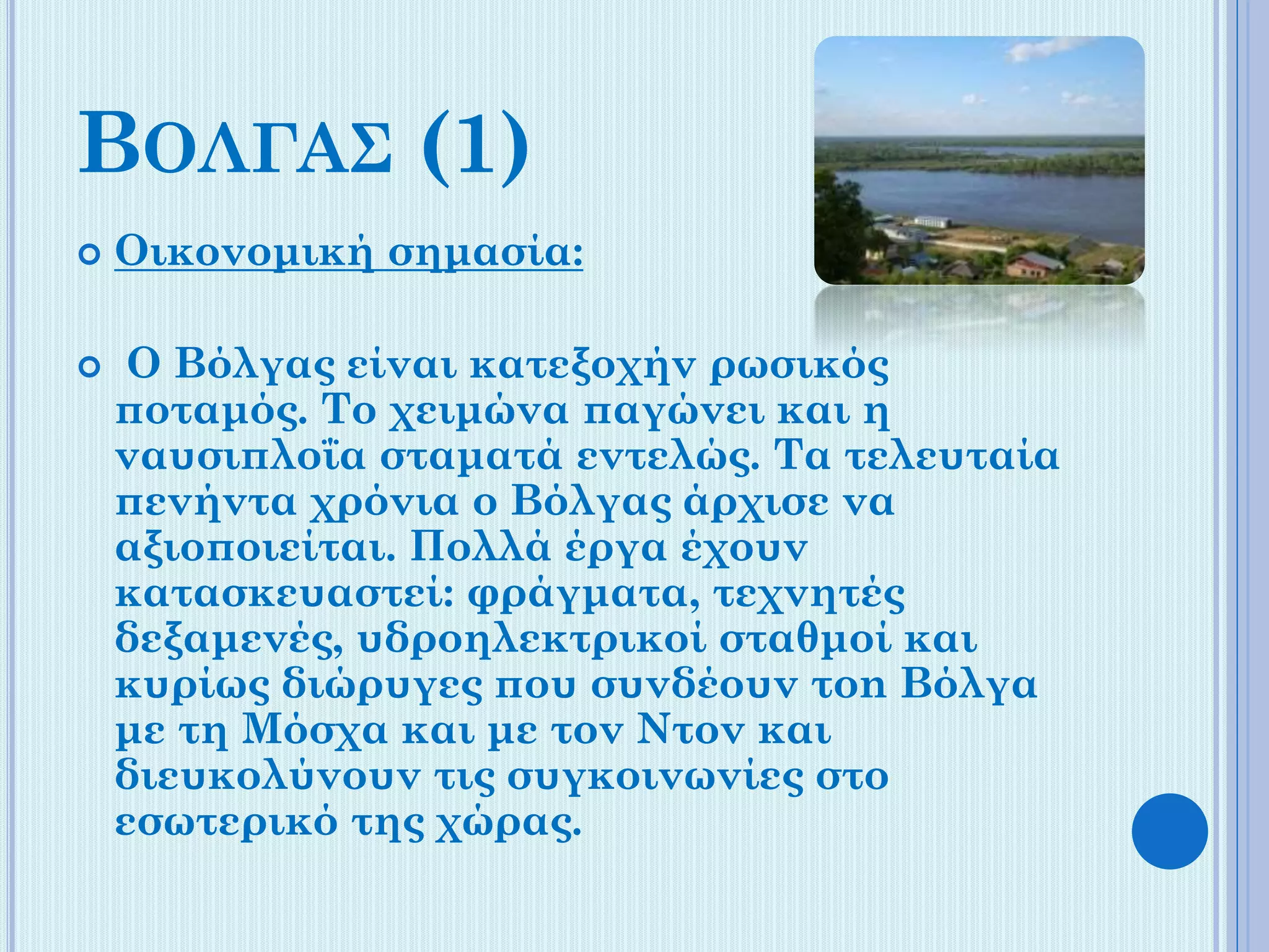 ΒΟΛΓΑΣ (1)




Οικονομική σημασία:
Ο Βόλγας είναι κατεξοχήν ρωσικός
ποταμός. Το χειμώνα παγώνει και η
ναυσιπλοΐα σταματά εντελώς. Τα τελευταία
πενήντα χρόνια ο Βόλγας άρχισε να
αξιοποιείται. Πολλά έργα έχουν
κατασκευαστεί: φράγματα, τεχνητές
δεξαμενές, υδροηλεκτρικοί σταθμοί και
κυρίως διώρυγες που συνδέουν τοn Βόλγα
με τη Μόσχα και με τον Ντον και
διευκολύνουν τις συγκοινωνίες στο
εσωτερικό της χώρας.

 