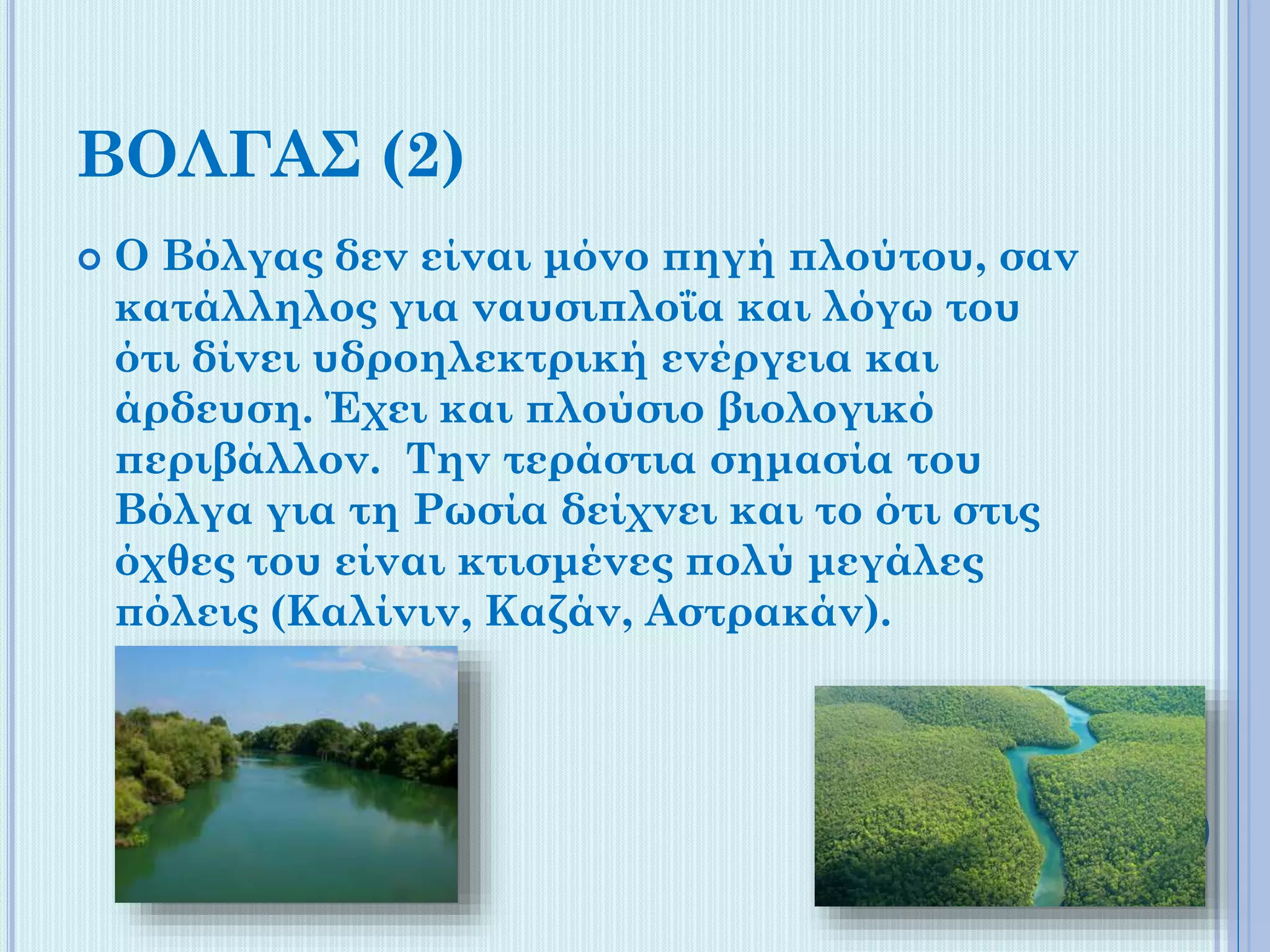 ΒΟΛΓΑΣ (2)


Ο Βόλγας δεν είναι μόνο πηγή πλούτου, σαν
κατάλληλος για ναυσιπλοΐα και λόγω του
ότι δίνει υδροηλεκτρική ενέργεια και
άρδευση. Έχει και πλούσιο βιολογικό
περιβάλλον. Την τεράστια σημασία του
Βόλγα για τη Ρωσία δείχνει και το ότι στις
όχθες του είναι κτισμένες πολύ μεγάλες
πόλεις (Καλίνιν, Καζάν, Αστρακάν).

 