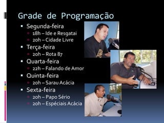 Grade de Programação
 Segunda-feira
 18h – Ide e Resgatai
 20h – Cidade Livre

 Terça-feira
 20h – Rota 87

 Quarta-feira
 22h – Falando de Amor

 Quinta-feira
 20h – Sarau Acácia

 Sexta-feira
 20h – Papo Sério
 20h – Espéciais Acácia

 