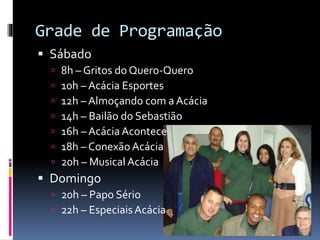 Grade de Programação
 Sábado








8h – Gritos do Quero-Quero
10h – Acácia Esportes
12h – Almoçando com a Acácia
14h – Bailão do Sebastião
16h – Acácia Acontece
18h – Conexão Acácia
20h – Musical Acácia

 Domingo
 20h – Papo Sério
 22h – Especiais Acácia

 