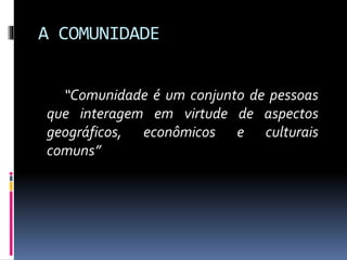 A COMUNIDADE
“Comunidade é um conjunto de pessoas
que interagem em virtude de aspectos
geográficos, econômicos e culturais
comuns”

 