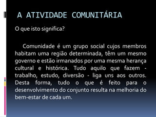 A ATIVIDADE COMUNITÁRIA
O que isto significa?
Comunidade é um grupo social cujos membros
habitam uma região determinada, têm um mesmo
governo e estão irmanados por uma mesma herança
cultural e histórica. Tudo aquilo que fazem trabalho, estudo, diversão - liga uns aos outros.
Desta forma, tudo o que é feito para o
desenvolvimento do conjunto resulta na melhoria do
bem-estar de cada um.

 