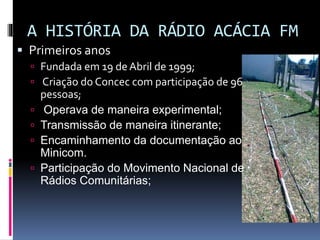 A HISTÓRIA DA RÁDIO ACÁCIA FM
 Primeiros anos
 Fundada em 19 de Abril de 1999;
 Criação do Concec com participação de 96






pessoas;
Operava de maneira experimental;
Transmissão de maneira itinerante;
Encaminhamento da documentação ao
Minicom.
Participação do Movimento Nacional de
Rádios Comunitárias;

 