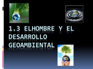 1.3 ELHOMBRE Y EL
DESARROLLO
GEOAMBIENTAL

 