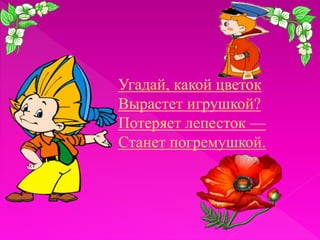 Угадай, какой цветок
Вырастет игрушкой?
Потеряет лепесток —
Станет погремушкой.

 