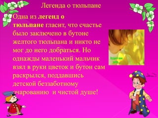 Легенда о тюльпане
Одна из легенд о
тюльпане гласит, что счастье
было заключено в бутоне
желтого тюльпана и никто не
мог до него добраться. Но
однажды маленький мальчик
взял в руки цветок и бутон сам
раскрылся, поддавшись
детской беззаботному
очарованию и чистой душе!

 