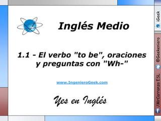 www.IngenieroGeek.com

Yes en Inglés

iGeek
@Geekeniero

1.1 - El verbo "to be", oraciones
y preguntas con "Wh-"

/MrCarranza ESL

Inglés Medio

 
