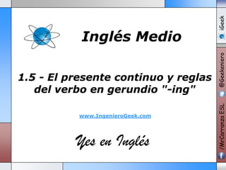www.IngenieroGeek.com

Yes en Inglés

iGeek
@Geekeniero

1.5 - El presente continuo y reglas
del verbo en gerundio "-ing"

/MrCarranza ESL

Inglés Medio

 