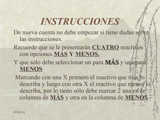 INSTRUCCIONES
De nueva cuenta no debe empezar si tiene dudas sobre
las instrucciones.
Recuerde que se le presentarán CUATRO reactivos
con opciones MAS Y MENOS.
Y que sólo debe seleccionar un para MÁS y una para
MENOS
Marcando con una X primero el reactivo que más lo
describa y luego con otra X el reactivo que menos lo
describa, por lo tanto sólo debe marcar 2 una en la
columna de MÁS y otra en la columna de MENOS
07/03/14

 