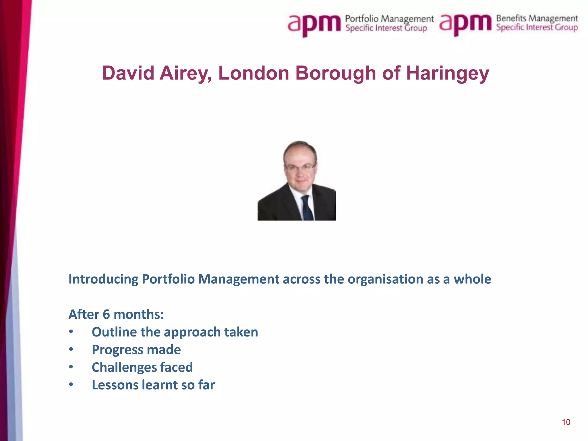 David Airey, London Borough of Haringey

Introducing Portfolio Management across the organisation as a whole
After 6 months:
• Outline the approach taken
• Progress made
• Challenges faced
• Lessons learnt so far
10

 