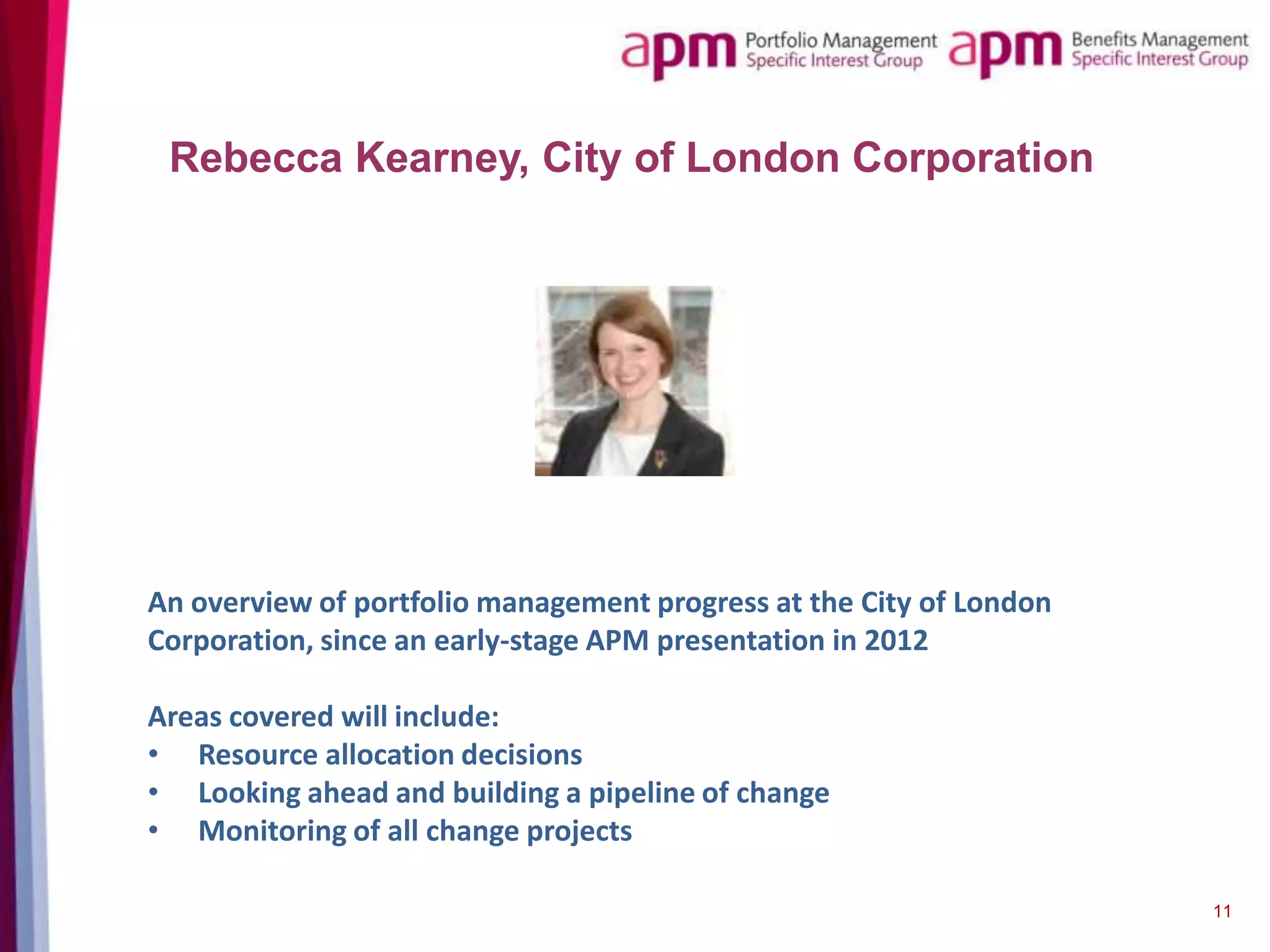 Rebecca Kearney, City of London Corporation

An overview of portfolio management progress at the City of London
Corporation, since an early-stage APM presentation in 2012
Areas covered will include:
• Resource allocation decisions
• Looking ahead and building a pipeline of change
• Monitoring of all change projects
11

 