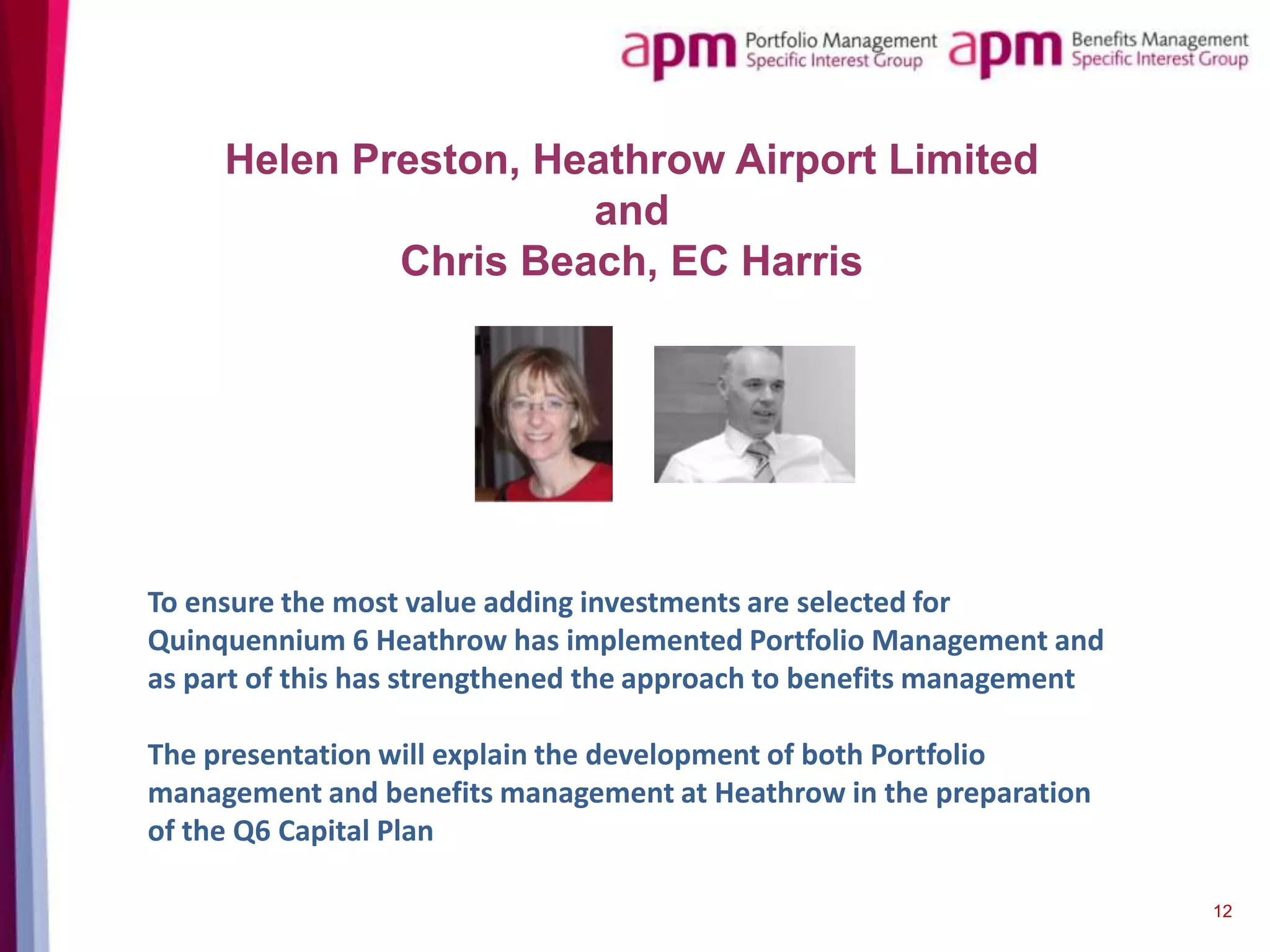Helen Preston, Heathrow Airport Limited
and
Chris Beach, EC Harris

To ensure the most value adding investments are selected for
Quinquennium 6 Heathrow has implemented Portfolio Management and
as part of this has strengthened the approach to benefits management
The presentation will explain the development of both Portfolio
management and benefits management at Heathrow in the preparation
of the Q6 Capital Plan
12

 
