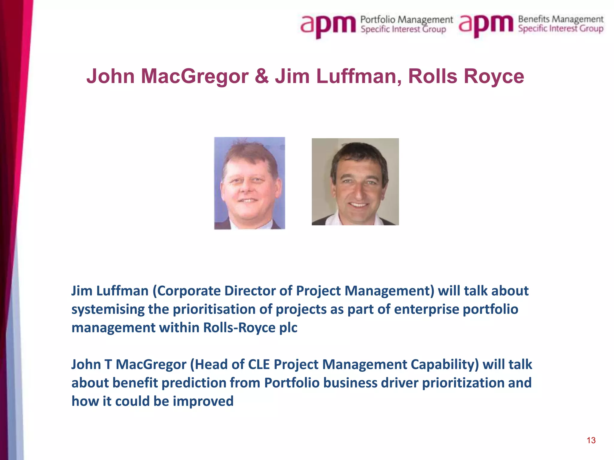 John MacGregor & Jim Luffman, Rolls Royce

Jim Luffman (Corporate Director of Project Management) will talk about
systemising the prioritisation of projects as part of enterprise portfolio
management within Rolls-Royce plc
John T MacGregor (Head of CLE Project Management Capability) will talk
about benefit prediction from Portfolio business driver prioritization and
how it could be improved
13

 