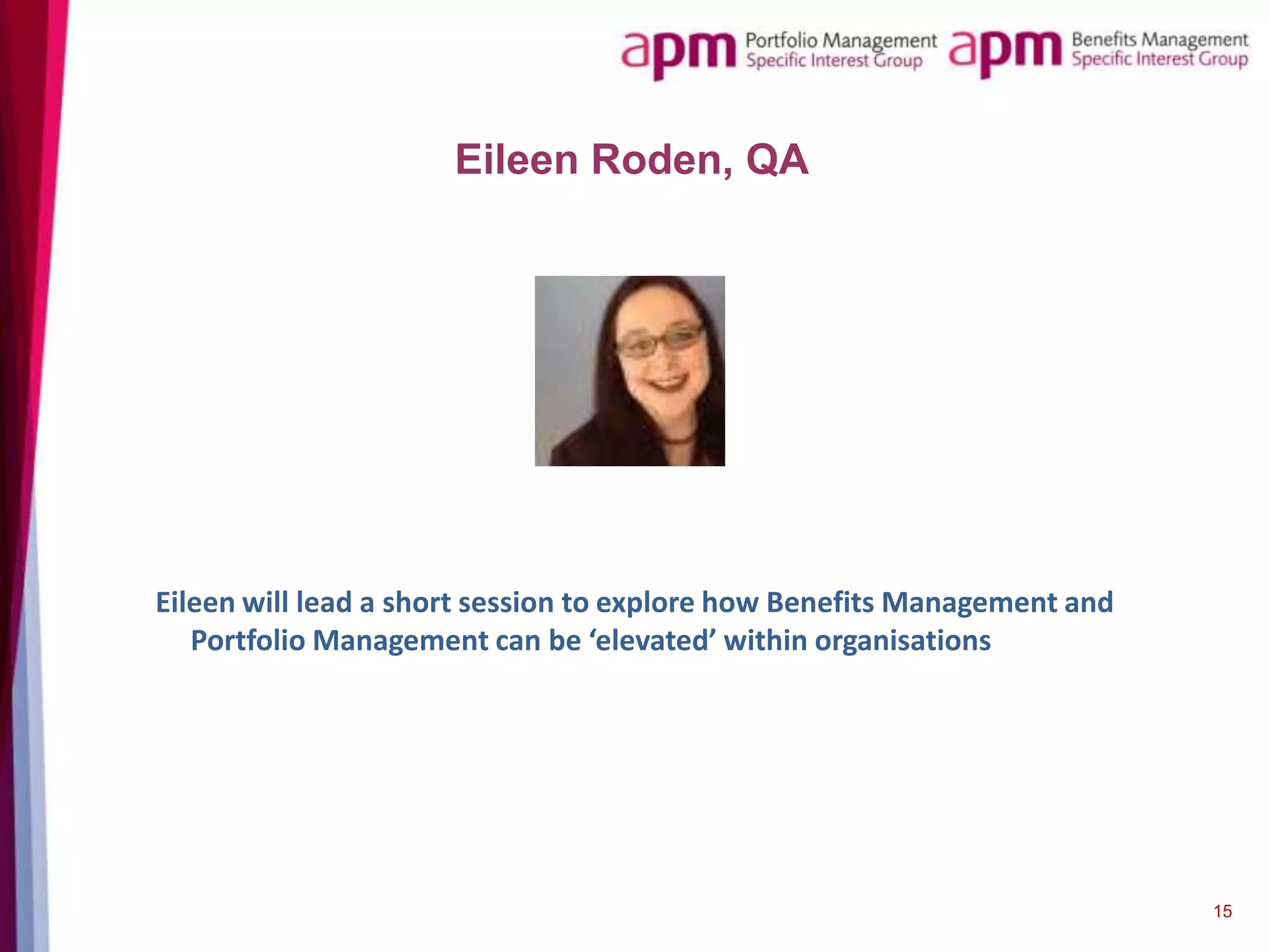 Eileen Roden, QA

Eileen will lead a short session to explore how Benefits Management and
Portfolio Management can be ‘elevated’ within organisations

15

 