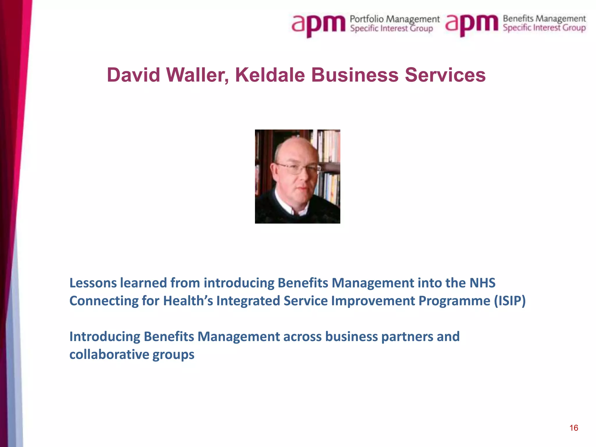David Waller, Keldale Business Services

Lessons learned from introducing Benefits Management into the NHS
Connecting for Health’s Integrated Service Improvement Programme (ISIP)
Introducing Benefits Management across business partners and
collaborative groups

16

 