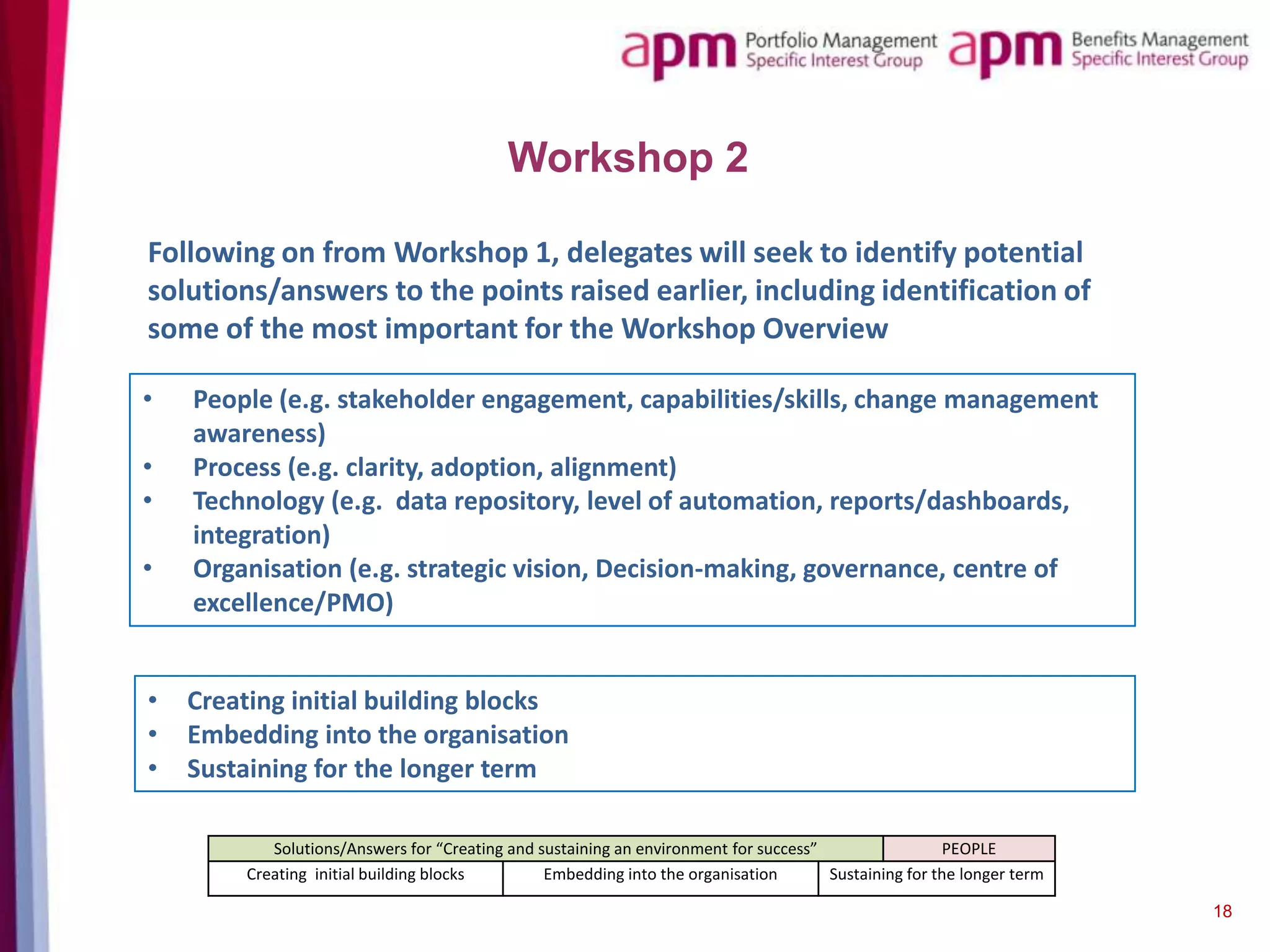 Workshop 2
Following on from Workshop 1, delegates will seek to identify potential
solutions/answers to the points raised earlier, including identification of
some of the most important for the Workshop Overview
•
•
•

•

•
•
•

People (e.g. stakeholder engagement, capabilities/skills, change management
awareness)
Process (e.g. clarity, adoption, alignment)
Technology (e.g. data repository, level of automation, reports/dashboards,
integration)
Organisation (e.g. strategic vision, Decision-making, governance, centre of
excellence/PMO)
Creating initial building blocks
Embedding into the organisation
Sustaining for the longer term
Solutions/Answers for “Creating and sustaining an environment for success”
PEOPLE
Creating initial building blocks
Embedding into the organisation
Sustaining for the longer term
18

 