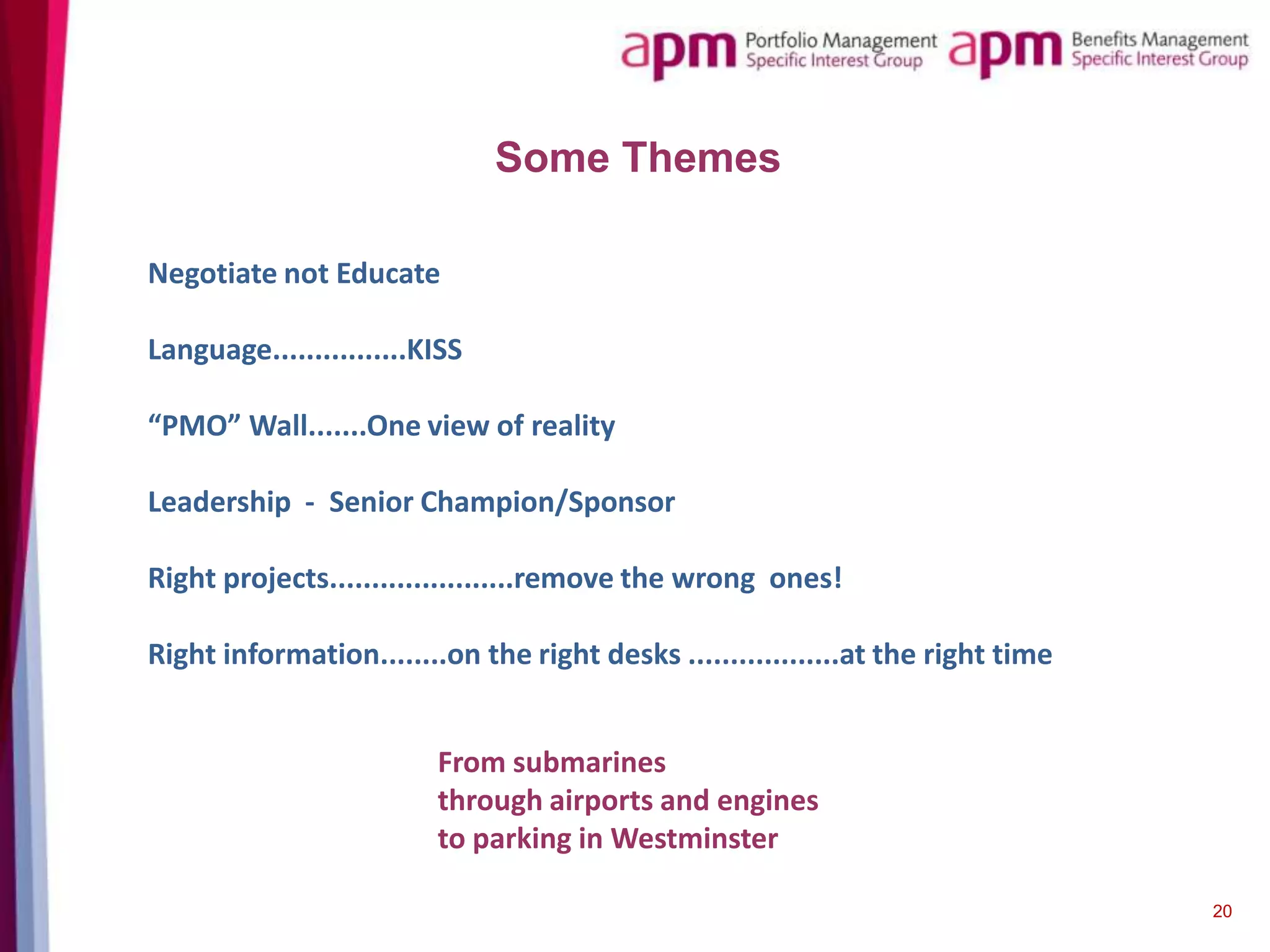 Some Themes
Negotiate not Educate
Language................KISS
“PMO” Wall.......One view of reality

Leadership - Senior Champion/Sponsor
Right projects......................remove the wrong ones!
Right information........on the right desks ..................at the right time
From submarines
through airports and engines
to parking in Westminster
20

 