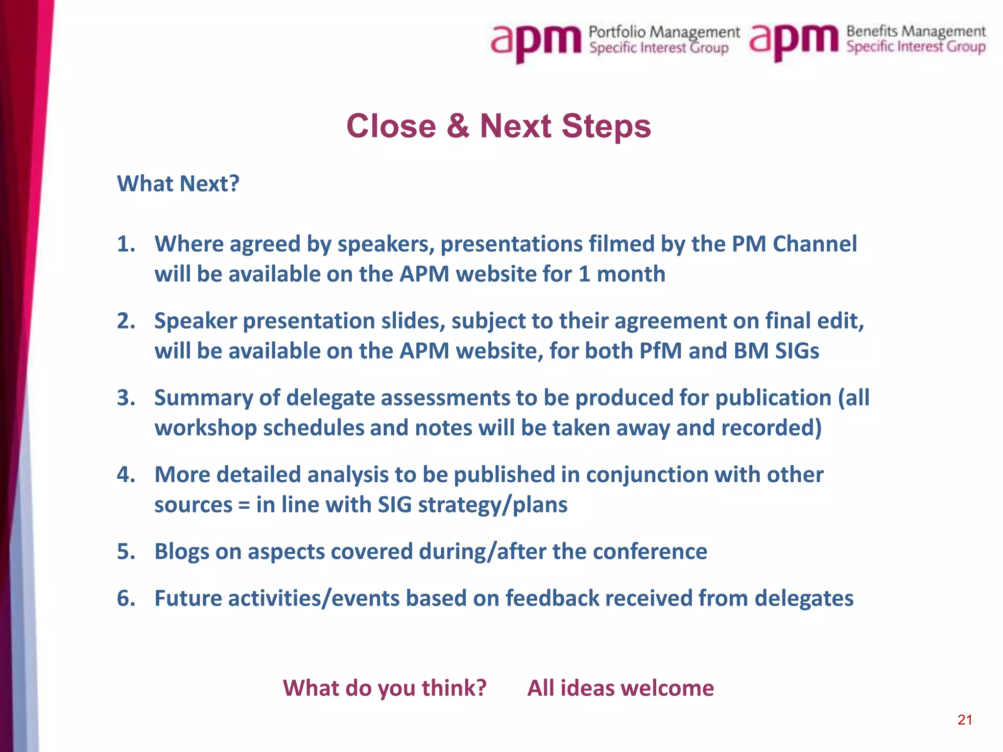 Close & Next Steps
What Next?
1. Where agreed by speakers, presentations filmed by the PM Channel
will be available on the APM website for 1 month
2. Speaker presentation slides, subject to their agreement on final edit,
will be available on the APM website, for both PfM and BM SIGs
3. Summary of delegate assessments to be produced for publication (all
workshop schedules and notes will be taken away and recorded)
4. More detailed analysis to be published in conjunction with other
sources = in line with SIG strategy/plans
5. Blogs on aspects covered during/after the conference
6. Future activities/events based on feedback received from delegates

What do you think?

All ideas welcome
21

 