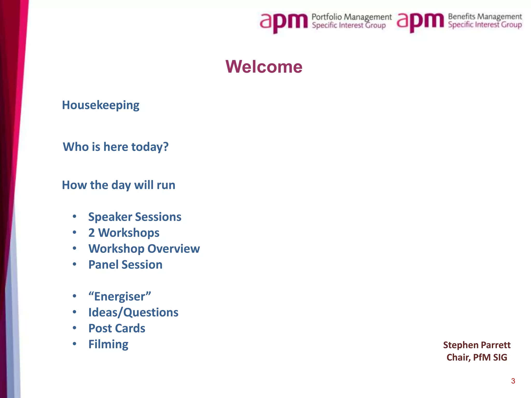 Welcome
Housekeeping
Who is here today?
How the day will run
•
•
•
•

Speaker Sessions
2 Workshops
Workshop Overview
Panel Session

•
•
•
•

“Energiser”
Ideas/Questions
Post Cards
Filming

Stephen Parrett
Chair, PfM SIG
3

 