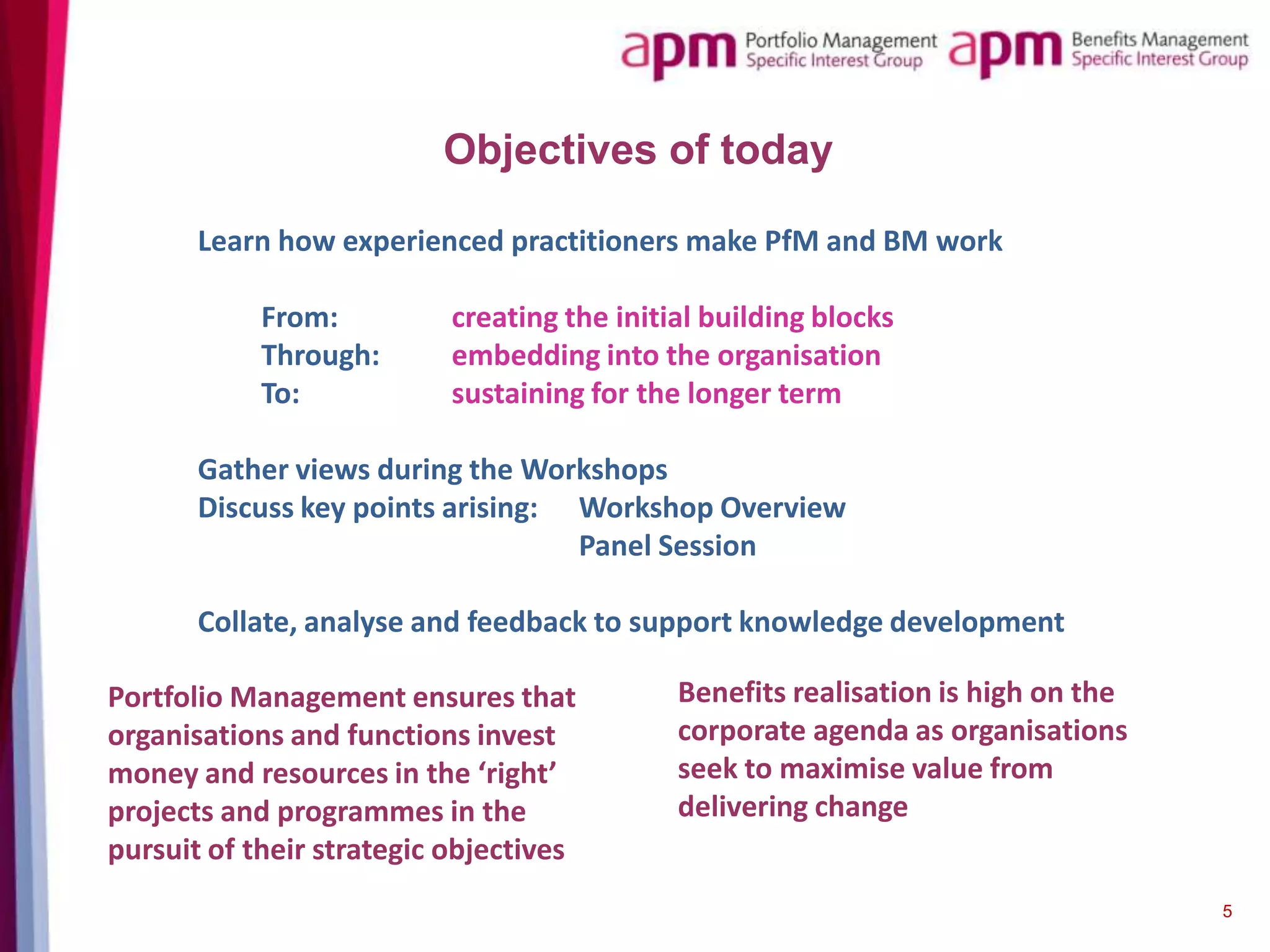 Objectives of today
Learn how experienced practitioners make PfM and BM work
From:
Through:
To:

creating the initial building blocks
embedding into the organisation
sustaining for the longer term

Gather views during the Workshops
Discuss key points arising: Workshop Overview
Panel Session
Collate, analyse and feedback to support knowledge development
Portfolio Management ensures that
organisations and functions invest
money and resources in the ‘right’
projects and programmes in the
pursuit of their strategic objectives

Benefits realisation is high on the
corporate agenda as organisations
seek to maximise value from
delivering change

5

 