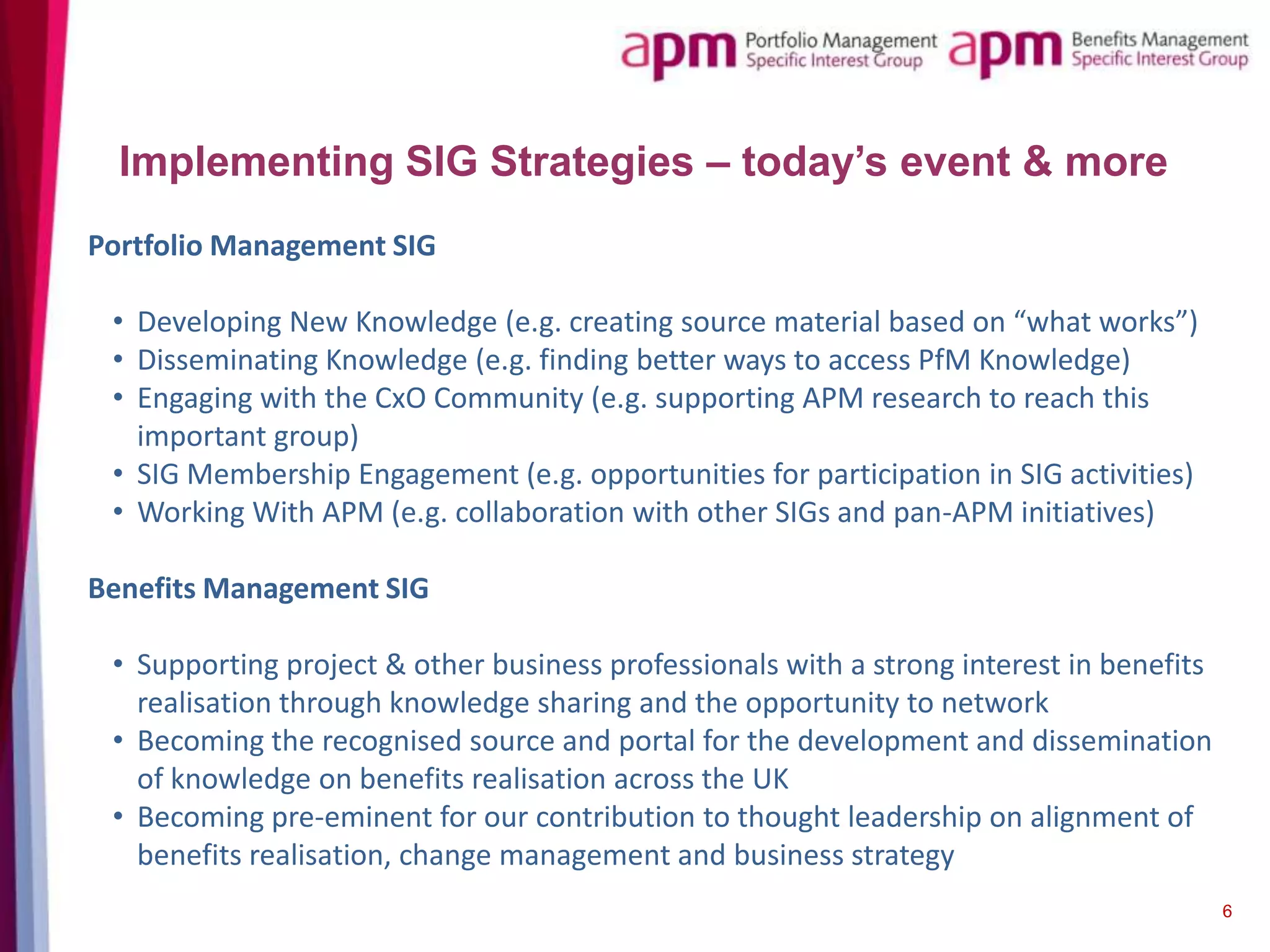 Implementing SIG Strategies – today’s event & more
Portfolio Management SIG
• Developing New Knowledge (e.g. creating source material based on “what works”)
• Disseminating Knowledge (e.g. finding better ways to access PfM Knowledge)
• Engaging with the CxO Community (e.g. supporting APM research to reach this
important group)
• SIG Membership Engagement (e.g. opportunities for participation in SIG activities)
• Working With APM (e.g. collaboration with other SIGs and pan-APM initiatives)

Benefits Management SIG
• Supporting project & other business professionals with a strong interest in benefits
realisation through knowledge sharing and the opportunity to network
• Becoming the recognised source and portal for the development and dissemination
of knowledge on benefits realisation across the UK
• Becoming pre-eminent for our contribution to thought leadership on alignment of
benefits realisation, change management and business strategy
6

 