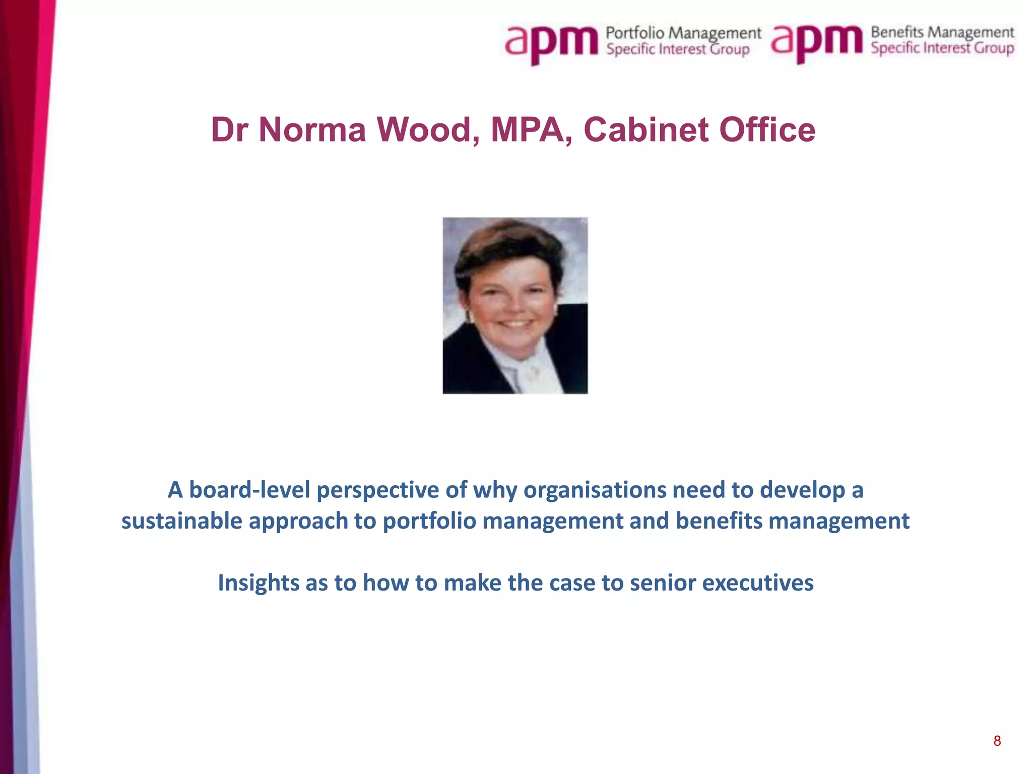 Dr Norma Wood, MPA, Cabinet Office

A board-level perspective of why organisations need to develop a
sustainable approach to portfolio management and benefits management
Insights as to how to make the case to senior executives

8

 