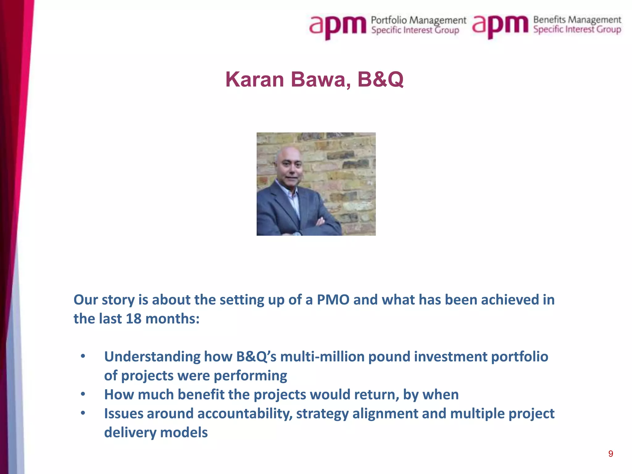 Karan Bawa, B&Q

Our story is about the setting up of a PMO and what has been achieved in
the last 18 months:

•
•
•

Understanding how B&Q’s multi-million pound investment portfolio
of projects were performing
How much benefit the projects would return, by when
Issues around accountability, strategy alignment and multiple project
delivery models
9

 