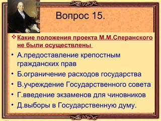 Вопрос 15.
 Какие положения проекта М.М.Сперанского
не были осуществлены

• А.предоставление крепостным
гражданских прав
• Б.ограничение расходов государства
• В.учреждение Государственного совета
• Г.введение экзаменов для чиновников
• Д.выборы в Государственную думу.

 