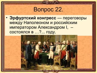 Вопрос 22.
• Эрфуртский конгресс — переговоры
между Наполеоном и российским
императором Александром I, –
состоялся в …?... году.

 