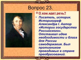 Вопрос 23.
 О ком идет речь?
• Писатель, историк.
Историограф
Александра I. Автор
«Истории государства
Российского».
Отстаивал идею
необходимости и блага
для России
самодержавия. Был
противником
проводимых в стране
преобразований.

 