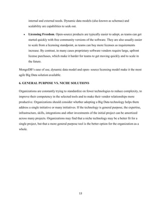 internal and external needs. Dynamic data models (also known as schemas) and
scalability are capabilities to seek out.


Licensing Freedom. Open-source products are typically easier to adopt, as teams can get
started quickly with free community versions of the software. They are also usually easier
to scale from a licensing standpoint, as teams can buy more licenses as requirements
increase. By contrast, in many cases proprietary software vendors require large, upfront
license purchases, which make it harder for teams to get moving quickly and to scale in
the future.

MongoDB’s ease of use, dynamic data model and open- source licensing model make it the most
agile Big Data solution available.
6. GENERAL PURPOSE VS. NICHE SOLUTIONS
Organizations are constantly trying to standardize on fewer technologies to reduce complexity, to
improve their competency in the selected tools and to make their vendor relationships more
productive. Organizations should consider whether adopting a Big Data technology helps them
address a single initiative or many initiatives. If the technology is general purpose, the expertise,
infrastructure, skills, integrations and other investments of the initial project can be amortized
across many projects. Organizations may find that a niche technology may be a better fit for a
single project, but that a more general purpose tool is the better option for the organization as a
whole.

13

 