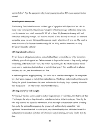 want to follow’. And the approach works: Amazon generates about 20% more revenue via this
method.
Reducing maintenance costs
Traditionally, factories estimate that a certain type of equipment is likely to wear out after so
many years. Consequently, they replace every piece of that technology within that many years,
even devices that have much more useful life left in them. Big Data tools do away with such
unpractical and costly averages. The massive amounts of data that they access and use and their
unequalled speed can spot failing grid devices and predict when they will give out. The result: a
much more cost-effective replacement strategy for the utility and less downtime, as faulty
devices are tracked a lot faster.
Offering tailored healthcare
We are living in a hyper-personalized world, but healthcare seems to be one of the last sectors
still using generalized approaches. When someone is diagnosed with cancer they usually undergo
one therapy, and if that doesn’t work, the doctors try another, etc. But what if a cancer patient
could receive medication that is tailored to his individual genes? This would result in a better
outcome, less cost, less frustration and less fear.
With human genome mapping and Big Data tools, it will soon be commonplace for everyone to
have their genes mapped as part of their medical record. This brings medicine closer than ever to
finding the genetic determinants that cause a disease and developing drugs expressly tailored to
treat those causes — in other words, personalized medicine.
Offering enterprise-wide insights
Previously, if business users needed to analyze large amounts of varied data, they had to ask their
IT colleagues for help as they themselves lacked the technical skills for doing so. Often, by the
time they received the requested information, it was no longer useful or even correct. With Big
Data tools, the technical teams can do the groundwork and then build repeatability into
algorithms for faster searches. In other words, they can develop systems and install interactive
and dynamic visualization tools that allow business users to analyze, view and benefit from the
data.
16

 