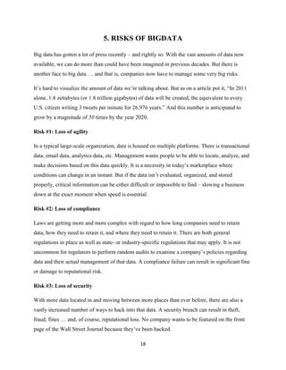5. RISKS OF BIGDATA
Big data has gotten a lot of press recently – and rightly so. With the vast amounts of data now
available, we can do more than could have been imagined in previous decades. But there is
another face to big data … and that is, companies now have to manage some very big risks.
It’s hard to visualize the amount of data we’re talking about. But as on a article put it, “In 2011
alone, 1.8 zettabytes (or 1.8 trillion gigabytes) of data will be created, the equivalent to every
U.S. citizen writing 3 tweets per minute for 26,976 years.” And this number is anticipated to
grow by a magnitude of 50 times by the year 2020.
Risk #1: Loss of agility
In a typical large-scale organization, data is housed on multiple platforms. There is transactional
data, email data, analytics data, etc. Management wants people to be able to locate, analyze, and
make decisions based on this data quickly. It is a necessity in today’s marketplace where
conditions can change in an instant. But if the data isn’t evaluated, organized, and stored
properly, critical information can be either difficult or impossible to find – slowing a business
down at the exact moment when speed is essential.
Risk #2: Loss of compliance
Laws are getting more and more complex with regard to how long companies need to retain
data, how they need to retain it, and where they need to retain it. There are both general
regulations in place as well as state- or industry-specific regulations that may apply. It is not
uncommon for regulators to perform random audits to examine a company’s policies regarding
data and their actual management of that data. A compliance failure can result in significant fine
or damage to reputational risk.
Risk #3: Loss of security
With more data located in and moving between more places than ever before, there are also a
vastly increased number of ways to hack into that data. A security breach can result in theft,
fraud, fines … and, of course, reputational loss. No company wants to be featured on the front
page of the Wall Street Journal because they’ve been hacked.
18

 