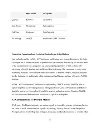 Operational

Analytical

Queries

Selective

Unselective

Data Scope

Operational

Retrospective

End User

Customer

Data Scientist

Technology

NoSQL

MapReduce, MPP Database

Combining Operational and Analytical Technologies; Using Hadoop
New technologies like NoSQL, MPP databases, and Hadoop have emerged to address Big Data
challenges and to enable new types of products and services to be delivered by the business. One
of the most common ways companies are leveraging the capabilities of both systems is by
integrating a NoSQL database such as MongoDB with Hadoop. The connection is easily made
by existing APIs and allows analysts and data scientists to perform complex, retroactive queries
for Big Data analysis and insights while maintaining the efficiency and ease-of-use of a NoSQL
database.
NoSQL, MPP databases and Hadoop are complementary: NoSQL systems should be used to
capture Big Data and provide operational intelligence to users, and MPP databases and Hadoop
should be used to provide analytical insight for analysts and data scientists. Together, NoSQL,
MPP databases and Hadoop enable businesses to capitalize on Big Data.

3.2 Considerations for Decision Makers
While many Big Data technologies are mature enough to be used for mission-critical, production
use cases, it is still nascent in some regards. Accordingly, the way forward is not always clear.
As organizations develop Big Data strategies, there are a number of dimensions to consider when

9

 