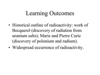 Learning Outcomes
• Historical outline of radioactivity: work of
Becquerel (discovery of radiation from
uranium salts); Marie and Pierre Curie
(discovery of polonium and radium).
• Widespread occurrence of radioactivity.

 