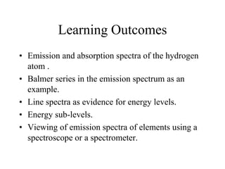 Learning Outcomes
• Emission and absorption spectra of the hydrogen
atom .
• Balmer series in the emission spectrum as an
example.
• Line spectra as evidence for energy levels.
• Energy sub-levels.
• Viewing of emission spectra of elements using a
spectroscope or a spectrometer.

 