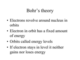 Bohr’s theory
• Electrons revolve around nucleus in
orbits
• Electron in orbit has a fixed amount
of energy
• Orbits called energy levels
• If electron stays in level it neither
gains nor loses energy

 