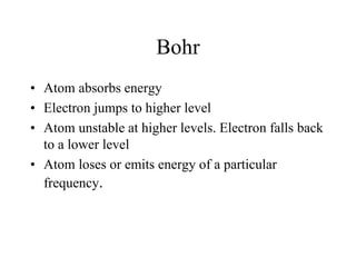 Bohr
• Atom absorbs energy
• Electron jumps to higher level
• Atom unstable at higher levels. Electron falls back
to a lower level
• Atom loses or emits energy of a particular
frequency.

 