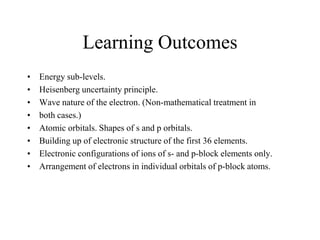 Learning Outcomes
•
•
•
•
•
•
•
•

Energy sub-levels.
Heisenberg uncertainty principle.
Wave nature of the electron. (Non-mathematical treatment in
both cases.)
Atomic orbitals. Shapes of s and p orbitals.
Building up of electronic structure of the first 36 elements.
Electronic configurations of ions of s- and p-block elements only.
Arrangement of electrons in individual orbitals of p-block atoms.

 