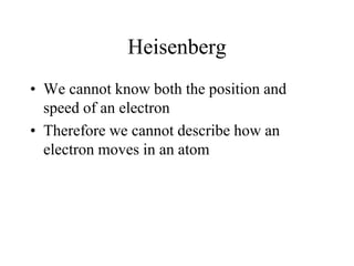 Heisenberg
• We cannot know both the position and
speed of an electron
• Therefore we cannot describe how an
electron moves in an atom

 