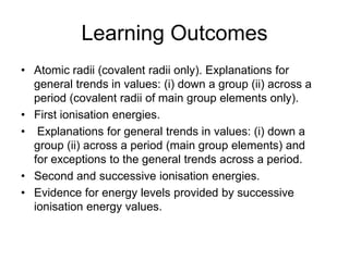 Learning Outcomes
• Atomic radii (covalent radii only). Explanations for
general trends in values: (i) down a group (ii) across a
period (covalent radii of main group elements only).
• First ionisation energies.
• Explanations for general trends in values: (i) down a
group (ii) across a period (main group elements) and
for exceptions to the general trends across a period.
• Second and successive ionisation energies.
• Evidence for energy levels provided by successive
ionisation energy values.

 