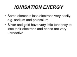 IONISATION ENERGY
• Some elements lose electrons very easily,
e.g. sodium and potassium
• Silver and gold have very little tendency to
lose their electrons and hence are very
unreactive

 