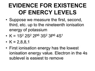 EVIDENCE FOR EXISTENCE
OF ENERCY LEVELS
• Suppose we measure the first, second,
third, etc. up to the nineteenth ionisation
energy of potassium
• K = 1S2 2S2 2P6 3S2 3P6 4S1
• K = 2,8,8,1
• First ionisation energy has the lowest
ionisation energy value. Electron in the 4s
sublevel is easiest to remove

 